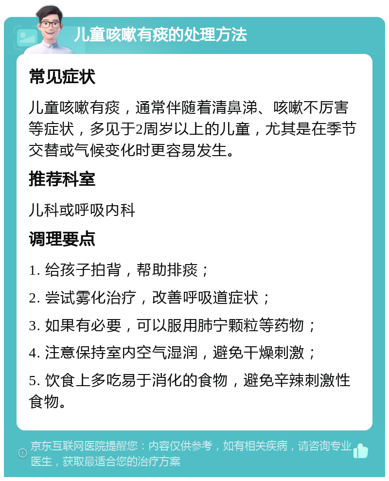 儿童咳嗽有痰的处理方法 常见症状 儿童咳嗽有痰，通常伴随着清鼻涕、咳嗽不厉害等症状，多见于2周岁以上的儿童，尤其是在季节交替或气候变化时更容易发生。 推荐科室 儿科或呼吸内科 调理要点 1. 给孩子拍背，帮助排痰； 2. 尝试雾化治疗，改善呼吸道症状； 3. 如果有必要，可以服用肺宁颗粒等药物； 4. 注意保持室内空气湿润，避免干燥刺激； 5. 饮食上多吃易于消化的食物，避免辛辣刺激性食物。