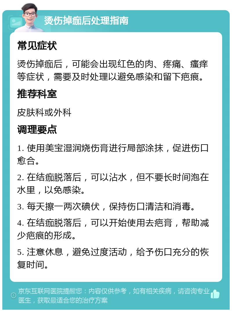 烫伤掉痂后处理指南 常见症状 烫伤掉痂后，可能会出现红色的肉、疼痛、瘙痒等症状，需要及时处理以避免感染和留下疤痕。 推荐科室 皮肤科或外科 调理要点 1. 使用美宝湿润烧伤膏进行局部涂抹，促进伤口愈合。 2. 在结痂脱落后，可以沾水，但不要长时间泡在水里，以免感染。 3. 每天擦一两次碘伏，保持伤口清洁和消毒。 4. 在结痂脱落后，可以开始使用去疤膏，帮助减少疤痕的形成。 5. 注意休息，避免过度活动，给予伤口充分的恢复时间。