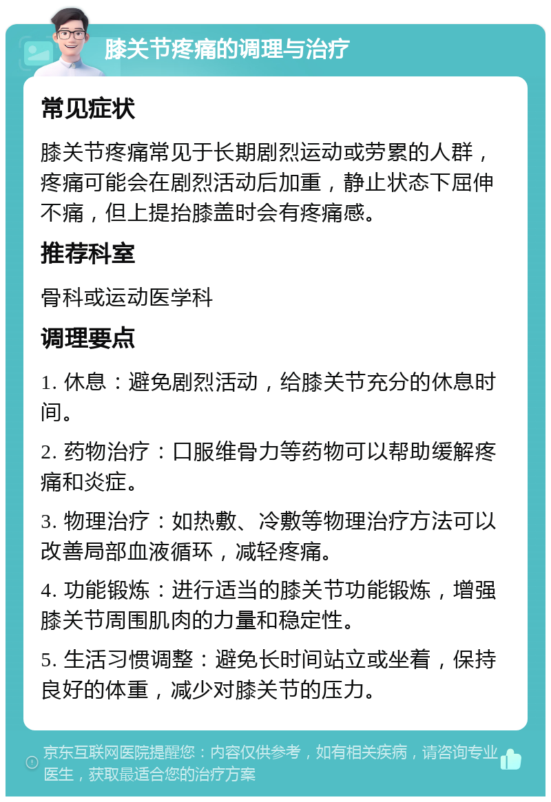 膝关节疼痛的调理与治疗 常见症状 膝关节疼痛常见于长期剧烈运动或劳累的人群，疼痛可能会在剧烈活动后加重，静止状态下屈伸不痛，但上提抬膝盖时会有疼痛感。 推荐科室 骨科或运动医学科 调理要点 1. 休息：避免剧烈活动，给膝关节充分的休息时间。 2. 药物治疗：口服维骨力等药物可以帮助缓解疼痛和炎症。 3. 物理治疗：如热敷、冷敷等物理治疗方法可以改善局部血液循环，减轻疼痛。 4. 功能锻炼：进行适当的膝关节功能锻炼，增强膝关节周围肌肉的力量和稳定性。 5. 生活习惯调整：避免长时间站立或坐着，保持良好的体重，减少对膝关节的压力。