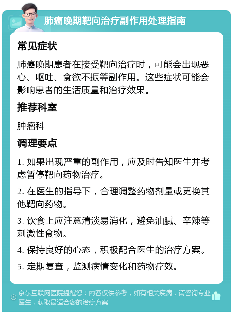 肺癌晚期靶向治疗副作用处理指南 常见症状 肺癌晚期患者在接受靶向治疗时，可能会出现恶心、呕吐、食欲不振等副作用。这些症状可能会影响患者的生活质量和治疗效果。 推荐科室 肿瘤科 调理要点 1. 如果出现严重的副作用，应及时告知医生并考虑暂停靶向药物治疗。 2. 在医生的指导下，合理调整药物剂量或更换其他靶向药物。 3. 饮食上应注意清淡易消化，避免油腻、辛辣等刺激性食物。 4. 保持良好的心态，积极配合医生的治疗方案。 5. 定期复查，监测病情变化和药物疗效。