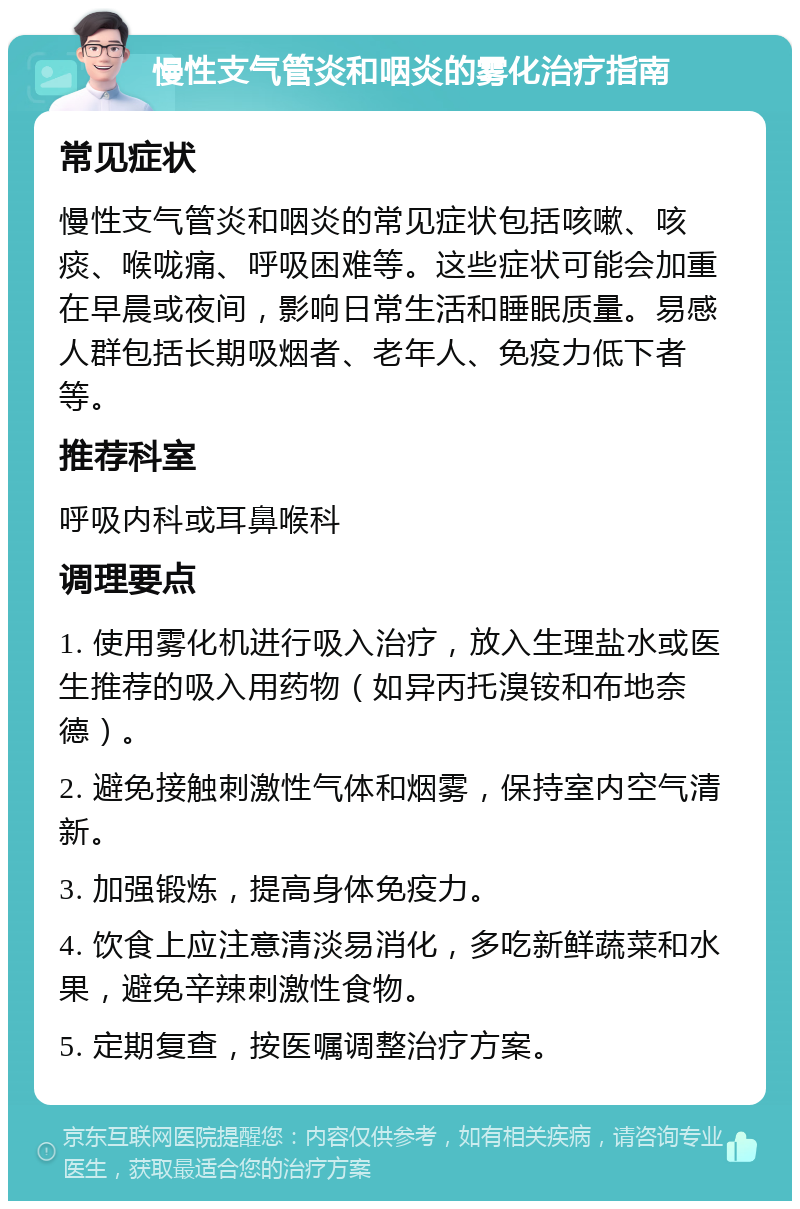 慢性支气管炎和咽炎的雾化治疗指南 常见症状 慢性支气管炎和咽炎的常见症状包括咳嗽、咳痰、喉咙痛、呼吸困难等。这些症状可能会加重在早晨或夜间，影响日常生活和睡眠质量。易感人群包括长期吸烟者、老年人、免疫力低下者等。 推荐科室 呼吸内科或耳鼻喉科 调理要点 1. 使用雾化机进行吸入治疗，放入生理盐水或医生推荐的吸入用药物（如异丙托溴铵和布地奈德）。 2. 避免接触刺激性气体和烟雾，保持室内空气清新。 3. 加强锻炼，提高身体免疫力。 4. 饮食上应注意清淡易消化，多吃新鲜蔬菜和水果，避免辛辣刺激性食物。 5. 定期复查，按医嘱调整治疗方案。