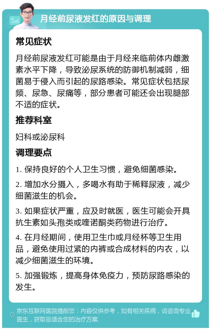 月经前尿液发红的原因与调理 常见症状 月经前尿液发红可能是由于月经来临前体内雌激素水平下降，导致泌尿系统的防御机制减弱，细菌易于侵入而引起的尿路感染。常见症状包括尿频、尿急、尿痛等，部分患者可能还会出现腿部不适的症状。 推荐科室 妇科或泌尿科 调理要点 1. 保持良好的个人卫生习惯，避免细菌感染。 2. 增加水分摄入，多喝水有助于稀释尿液，减少细菌滋生的机会。 3. 如果症状严重，应及时就医，医生可能会开具抗生素如头孢类或喹诺酮类药物进行治疗。 4. 在月经期间，使用卫生巾或月经杯等卫生用品，避免使用过紧的内裤或合成材料的内衣，以减少细菌滋生的环境。 5. 加强锻炼，提高身体免疫力，预防尿路感染的发生。