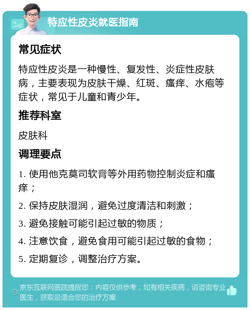 特应性皮炎就医指南 常见症状 特应性皮炎是一种慢性、复发性、炎症性皮肤病，主要表现为皮肤干燥、红斑、瘙痒、水疱等症状，常见于儿童和青少年。 推荐科室 皮肤科 调理要点 1. 使用他克莫司软膏等外用药物控制炎症和瘙痒； 2. 保持皮肤湿润，避免过度清洁和刺激； 3. 避免接触可能引起过敏的物质； 4. 注意饮食，避免食用可能引起过敏的食物； 5. 定期复诊，调整治疗方案。