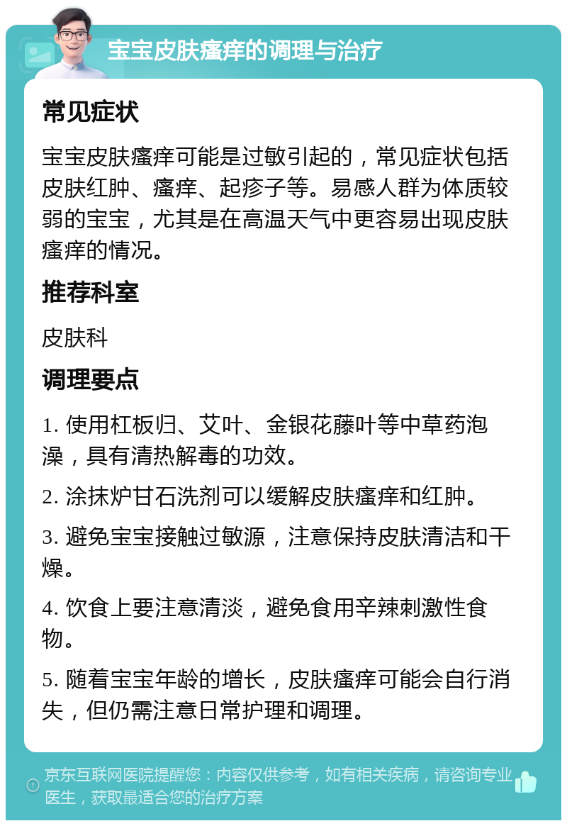 宝宝皮肤瘙痒的调理与治疗 常见症状 宝宝皮肤瘙痒可能是过敏引起的，常见症状包括皮肤红肿、瘙痒、起疹子等。易感人群为体质较弱的宝宝，尤其是在高温天气中更容易出现皮肤瘙痒的情况。 推荐科室 皮肤科 调理要点 1. 使用杠板归、艾叶、金银花藤叶等中草药泡澡，具有清热解毒的功效。 2. 涂抹炉甘石洗剂可以缓解皮肤瘙痒和红肿。 3. 避免宝宝接触过敏源，注意保持皮肤清洁和干燥。 4. 饮食上要注意清淡，避免食用辛辣刺激性食物。 5. 随着宝宝年龄的增长，皮肤瘙痒可能会自行消失，但仍需注意日常护理和调理。