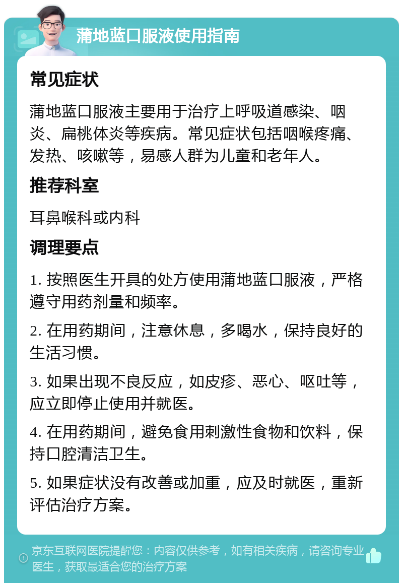 蒲地蓝口服液使用指南 常见症状 蒲地蓝口服液主要用于治疗上呼吸道感染、咽炎、扁桃体炎等疾病。常见症状包括咽喉疼痛、发热、咳嗽等，易感人群为儿童和老年人。 推荐科室 耳鼻喉科或内科 调理要点 1. 按照医生开具的处方使用蒲地蓝口服液，严格遵守用药剂量和频率。 2. 在用药期间，注意休息，多喝水，保持良好的生活习惯。 3. 如果出现不良反应，如皮疹、恶心、呕吐等，应立即停止使用并就医。 4. 在用药期间，避免食用刺激性食物和饮料，保持口腔清洁卫生。 5. 如果症状没有改善或加重，应及时就医，重新评估治疗方案。