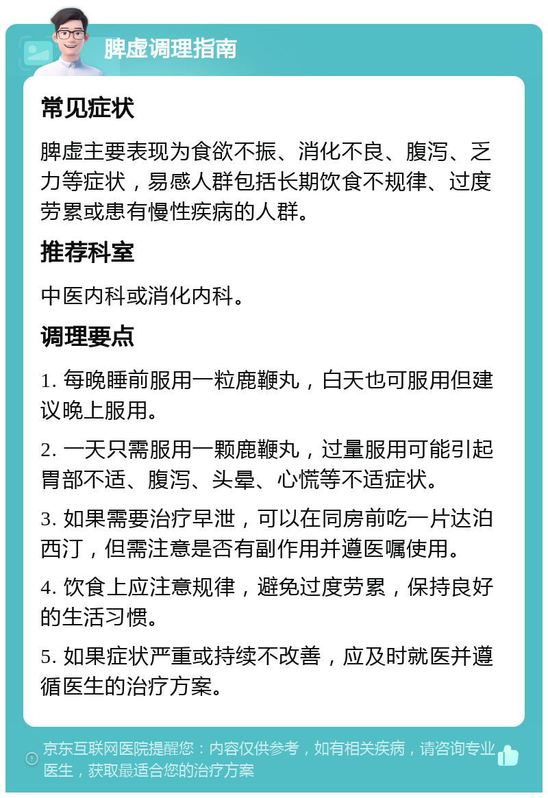 脾虚调理指南 常见症状 脾虚主要表现为食欲不振、消化不良、腹泻、乏力等症状，易感人群包括长期饮食不规律、过度劳累或患有慢性疾病的人群。 推荐科室 中医内科或消化内科。 调理要点 1. 每晚睡前服用一粒鹿鞭丸，白天也可服用但建议晚上服用。 2. 一天只需服用一颗鹿鞭丸，过量服用可能引起胃部不适、腹泻、头晕、心慌等不适症状。 3. 如果需要治疗早泄，可以在同房前吃一片达泊西汀，但需注意是否有副作用并遵医嘱使用。 4. 饮食上应注意规律，避免过度劳累，保持良好的生活习惯。 5. 如果症状严重或持续不改善，应及时就医并遵循医生的治疗方案。