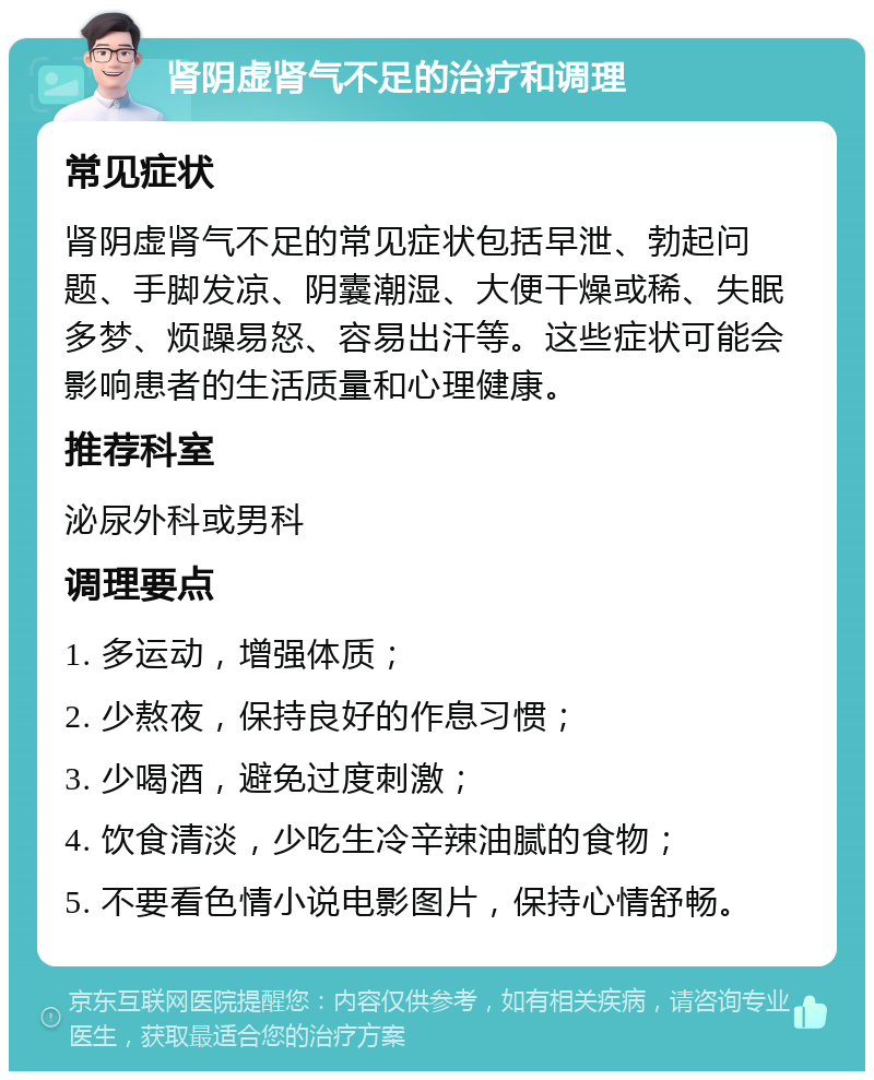 肾阴虚肾气不足的治疗和调理 常见症状 肾阴虚肾气不足的常见症状包括早泄、勃起问题、手脚发凉、阴囊潮湿、大便干燥或稀、失眠多梦、烦躁易怒、容易出汗等。这些症状可能会影响患者的生活质量和心理健康。 推荐科室 泌尿外科或男科 调理要点 1. 多运动，增强体质； 2. 少熬夜，保持良好的作息习惯； 3. 少喝酒，避免过度刺激； 4. 饮食清淡，少吃生冷辛辣油腻的食物； 5. 不要看色情小说电影图片，保持心情舒畅。