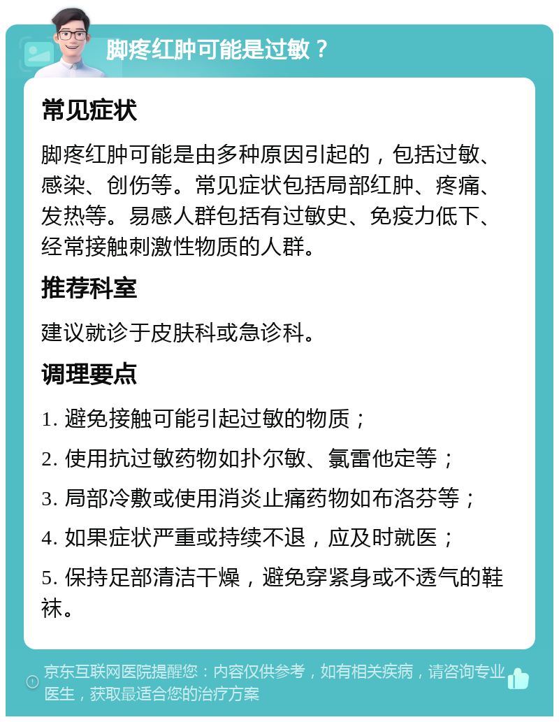 脚疼红肿可能是过敏？ 常见症状 脚疼红肿可能是由多种原因引起的，包括过敏、感染、创伤等。常见症状包括局部红肿、疼痛、发热等。易感人群包括有过敏史、免疫力低下、经常接触刺激性物质的人群。 推荐科室 建议就诊于皮肤科或急诊科。 调理要点 1. 避免接触可能引起过敏的物质； 2. 使用抗过敏药物如扑尔敏、氯雷他定等； 3. 局部冷敷或使用消炎止痛药物如布洛芬等； 4. 如果症状严重或持续不退，应及时就医； 5. 保持足部清洁干燥，避免穿紧身或不透气的鞋袜。