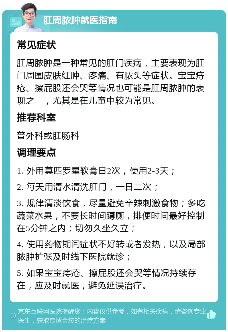 肛周脓肿就医指南 常见症状 肛周脓肿是一种常见的肛门疾病，主要表现为肛门周围皮肤红肿、疼痛、有脓头等症状。宝宝痔疮、擦屁股还会哭等情况也可能是肛周脓肿的表现之一，尤其是在儿童中较为常见。 推荐科室 普外科或肛肠科 调理要点 1. 外用莫匹罗星软膏日2次，使用2-3天； 2. 每天用清水清洗肛门，一日二次； 3. 规律清淡饮食，尽量避免辛辣刺激食物；多吃蔬菜水果，不要长时间蹲厕，排便时间最好控制在5分钟之内；切勿久坐久立； 4. 使用药物期间症状不好转或者发热，以及局部脓肿扩张及时线下医院就诊； 5. 如果宝宝痔疮、擦屁股还会哭等情况持续存在，应及时就医，避免延误治疗。