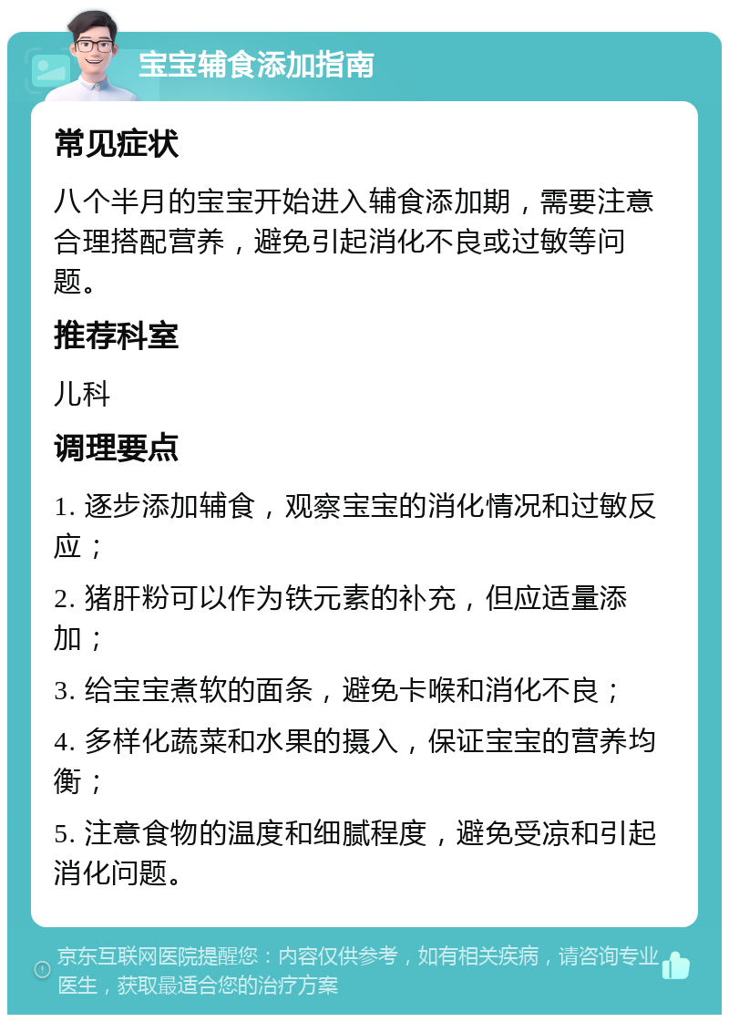 宝宝辅食添加指南 常见症状 八个半月的宝宝开始进入辅食添加期，需要注意合理搭配营养，避免引起消化不良或过敏等问题。 推荐科室 儿科 调理要点 1. 逐步添加辅食，观察宝宝的消化情况和过敏反应； 2. 猪肝粉可以作为铁元素的补充，但应适量添加； 3. 给宝宝煮软的面条，避免卡喉和消化不良； 4. 多样化蔬菜和水果的摄入，保证宝宝的营养均衡； 5. 注意食物的温度和细腻程度，避免受凉和引起消化问题。