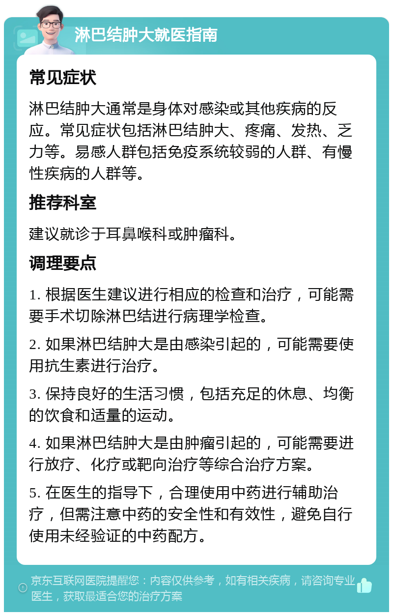 淋巴结肿大就医指南 常见症状 淋巴结肿大通常是身体对感染或其他疾病的反应。常见症状包括淋巴结肿大、疼痛、发热、乏力等。易感人群包括免疫系统较弱的人群、有慢性疾病的人群等。 推荐科室 建议就诊于耳鼻喉科或肿瘤科。 调理要点 1. 根据医生建议进行相应的检查和治疗，可能需要手术切除淋巴结进行病理学检查。 2. 如果淋巴结肿大是由感染引起的，可能需要使用抗生素进行治疗。 3. 保持良好的生活习惯，包括充足的休息、均衡的饮食和适量的运动。 4. 如果淋巴结肿大是由肿瘤引起的，可能需要进行放疗、化疗或靶向治疗等综合治疗方案。 5. 在医生的指导下，合理使用中药进行辅助治疗，但需注意中药的安全性和有效性，避免自行使用未经验证的中药配方。