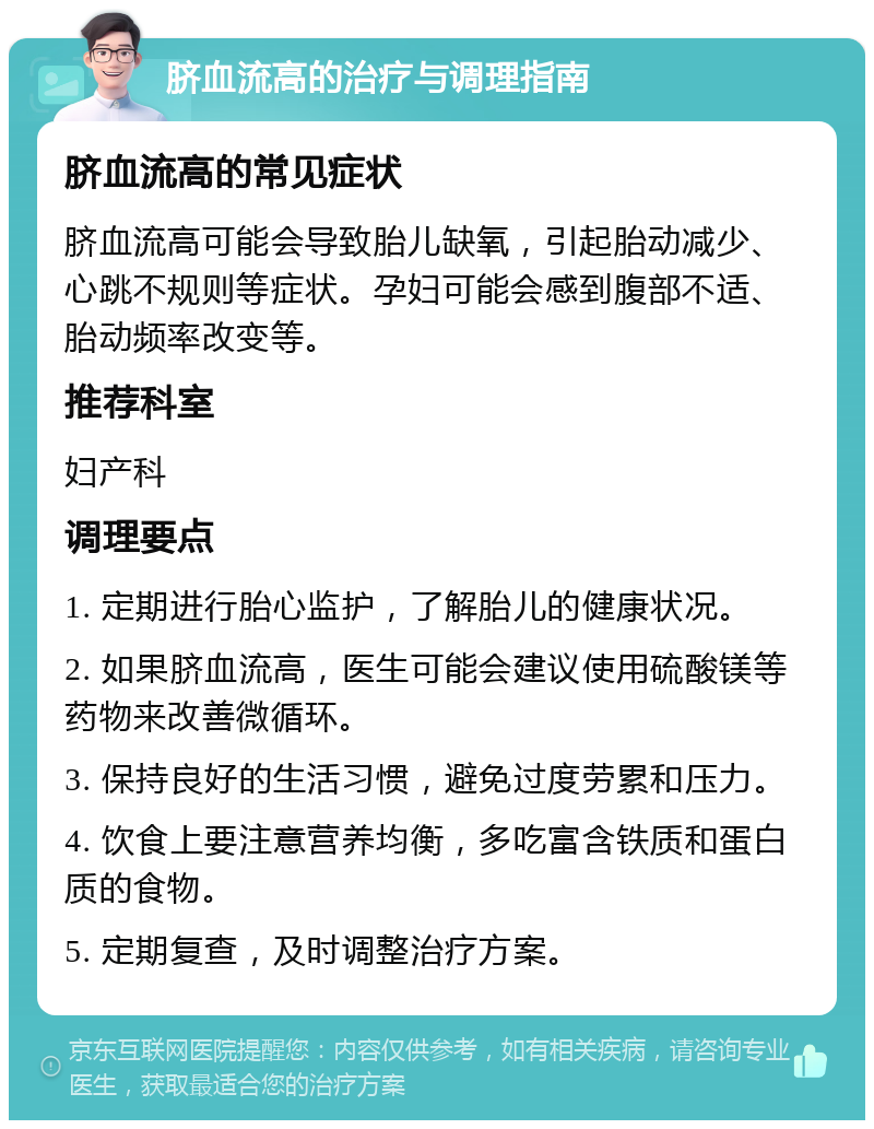 脐血流高的治疗与调理指南 脐血流高的常见症状 脐血流高可能会导致胎儿缺氧，引起胎动减少、心跳不规则等症状。孕妇可能会感到腹部不适、胎动频率改变等。 推荐科室 妇产科 调理要点 1. 定期进行胎心监护，了解胎儿的健康状况。 2. 如果脐血流高，医生可能会建议使用硫酸镁等药物来改善微循环。 3. 保持良好的生活习惯，避免过度劳累和压力。 4. 饮食上要注意营养均衡，多吃富含铁质和蛋白质的食物。 5. 定期复查，及时调整治疗方案。