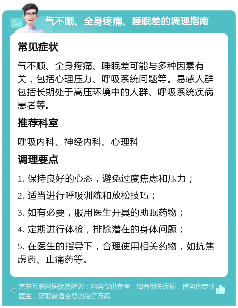 气不顺、全身疼痛、睡眠差的调理指南 常见症状 气不顺、全身疼痛、睡眠差可能与多种因素有关，包括心理压力、呼吸系统问题等。易感人群包括长期处于高压环境中的人群、呼吸系统疾病患者等。 推荐科室 呼吸内科、神经内科、心理科 调理要点 1. 保持良好的心态，避免过度焦虑和压力； 2. 适当进行呼吸训练和放松技巧； 3. 如有必要，服用医生开具的助眠药物； 4. 定期进行体检，排除潜在的身体问题； 5. 在医生的指导下，合理使用相关药物，如抗焦虑药、止痛药等。