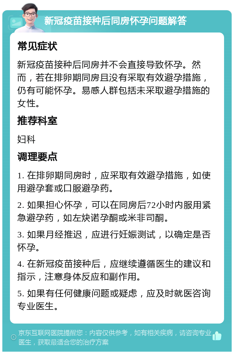 新冠疫苗接种后同房怀孕问题解答 常见症状 新冠疫苗接种后同房并不会直接导致怀孕。然而，若在排卵期同房且没有采取有效避孕措施，仍有可能怀孕。易感人群包括未采取避孕措施的女性。 推荐科室 妇科 调理要点 1. 在排卵期同房时，应采取有效避孕措施，如使用避孕套或口服避孕药。 2. 如果担心怀孕，可以在同房后72小时内服用紧急避孕药，如左炔诺孕酮或米非司酮。 3. 如果月经推迟，应进行妊娠测试，以确定是否怀孕。 4. 在新冠疫苗接种后，应继续遵循医生的建议和指示，注意身体反应和副作用。 5. 如果有任何健康问题或疑虑，应及时就医咨询专业医生。