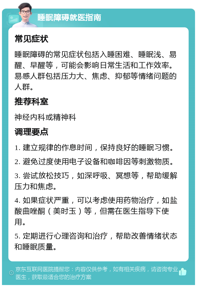 睡眠障碍就医指南 常见症状 睡眠障碍的常见症状包括入睡困难、睡眠浅、易醒、早醒等，可能会影响日常生活和工作效率。易感人群包括压力大、焦虑、抑郁等情绪问题的人群。 推荐科室 神经内科或精神科 调理要点 1. 建立规律的作息时间，保持良好的睡眠习惯。 2. 避免过度使用电子设备和咖啡因等刺激物质。 3. 尝试放松技巧，如深呼吸、冥想等，帮助缓解压力和焦虑。 4. 如果症状严重，可以考虑使用药物治疗，如盐酸曲唑酮（美时玉）等，但需在医生指导下使用。 5. 定期进行心理咨询和治疗，帮助改善情绪状态和睡眠质量。