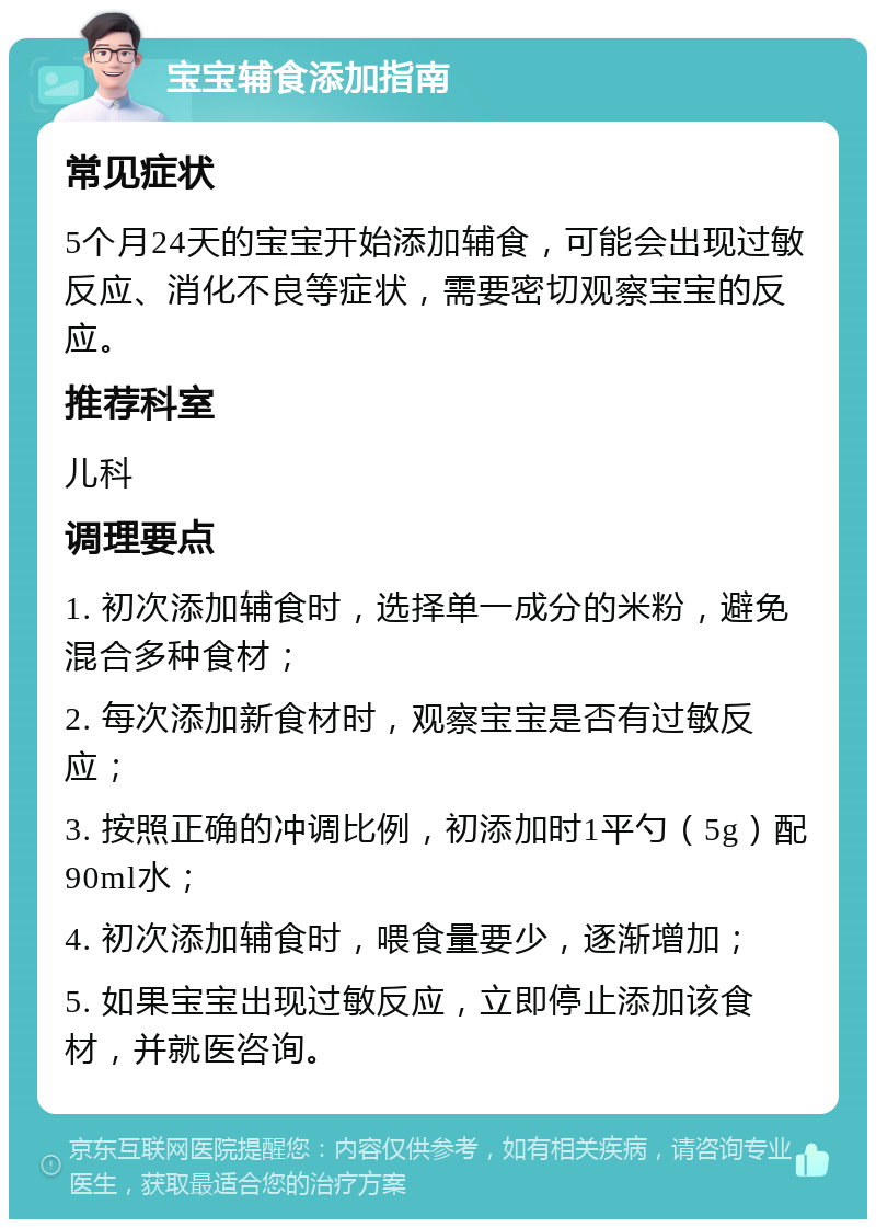 宝宝辅食添加指南 常见症状 5个月24天的宝宝开始添加辅食，可能会出现过敏反应、消化不良等症状，需要密切观察宝宝的反应。 推荐科室 儿科 调理要点 1. 初次添加辅食时，选择单一成分的米粉，避免混合多种食材； 2. 每次添加新食材时，观察宝宝是否有过敏反应； 3. 按照正确的冲调比例，初添加时1平勺（5g）配90ml水； 4. 初次添加辅食时，喂食量要少，逐渐增加； 5. 如果宝宝出现过敏反应，立即停止添加该食材，并就医咨询。