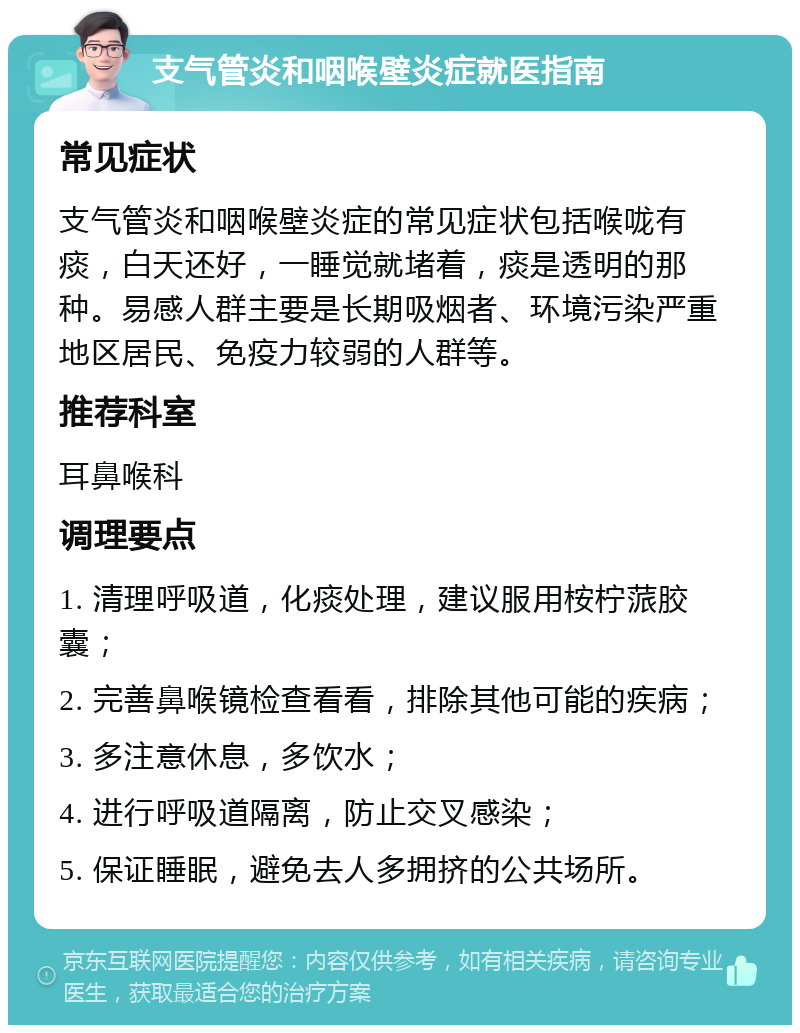 支气管炎和咽喉壁炎症就医指南 常见症状 支气管炎和咽喉壁炎症的常见症状包括喉咙有痰，白天还好，一睡觉就堵着，痰是透明的那种。易感人群主要是长期吸烟者、环境污染严重地区居民、免疫力较弱的人群等。 推荐科室 耳鼻喉科 调理要点 1. 清理呼吸道，化痰处理，建议服用桉柠蒎胶囊； 2. 完善鼻喉镜检查看看，排除其他可能的疾病； 3. 多注意休息，多饮水； 4. 进行呼吸道隔离，防止交叉感染； 5. 保证睡眠，避免去人多拥挤的公共场所。