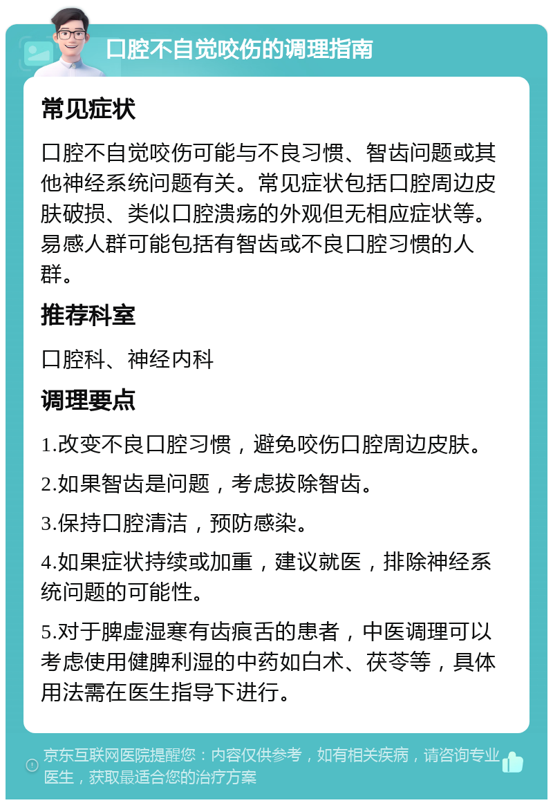 口腔不自觉咬伤的调理指南 常见症状 口腔不自觉咬伤可能与不良习惯、智齿问题或其他神经系统问题有关。常见症状包括口腔周边皮肤破损、类似口腔溃疡的外观但无相应症状等。易感人群可能包括有智齿或不良口腔习惯的人群。 推荐科室 口腔科、神经内科 调理要点 1.改变不良口腔习惯，避免咬伤口腔周边皮肤。 2.如果智齿是问题，考虑拔除智齿。 3.保持口腔清洁，预防感染。 4.如果症状持续或加重，建议就医，排除神经系统问题的可能性。 5.对于脾虚湿寒有齿痕舌的患者，中医调理可以考虑使用健脾利湿的中药如白术、茯苓等，具体用法需在医生指导下进行。