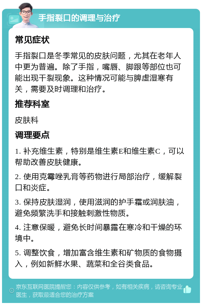 手指裂口的调理与治疗 常见症状 手指裂口是冬季常见的皮肤问题，尤其在老年人中更为普遍。除了手指，嘴唇、脚跟等部位也可能出现干裂现象。这种情况可能与脾虚湿寒有关，需要及时调理和治疗。 推荐科室 皮肤科 调理要点 1. 补充维生素，特别是维生素E和维生素C，可以帮助改善皮肤健康。 2. 使用克霉唑乳膏等药物进行局部治疗，缓解裂口和炎症。 3. 保持皮肤湿润，使用滋润的护手霜或润肤油，避免频繁洗手和接触刺激性物质。 4. 注意保暖，避免长时间暴露在寒冷和干燥的环境中。 5. 调整饮食，增加富含维生素和矿物质的食物摄入，例如新鲜水果、蔬菜和全谷类食品。