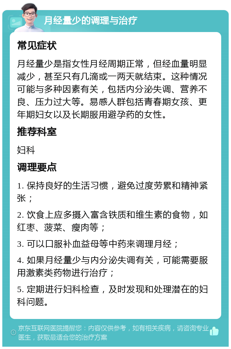 月经量少的调理与治疗 常见症状 月经量少是指女性月经周期正常，但经血量明显减少，甚至只有几滴或一两天就结束。这种情况可能与多种因素有关，包括内分泌失调、营养不良、压力过大等。易感人群包括青春期女孩、更年期妇女以及长期服用避孕药的女性。 推荐科室 妇科 调理要点 1. 保持良好的生活习惯，避免过度劳累和精神紧张； 2. 饮食上应多摄入富含铁质和维生素的食物，如红枣、菠菜、瘦肉等； 3. 可以口服补血益母等中药来调理月经； 4. 如果月经量少与内分泌失调有关，可能需要服用激素类药物进行治疗； 5. 定期进行妇科检查，及时发现和处理潜在的妇科问题。