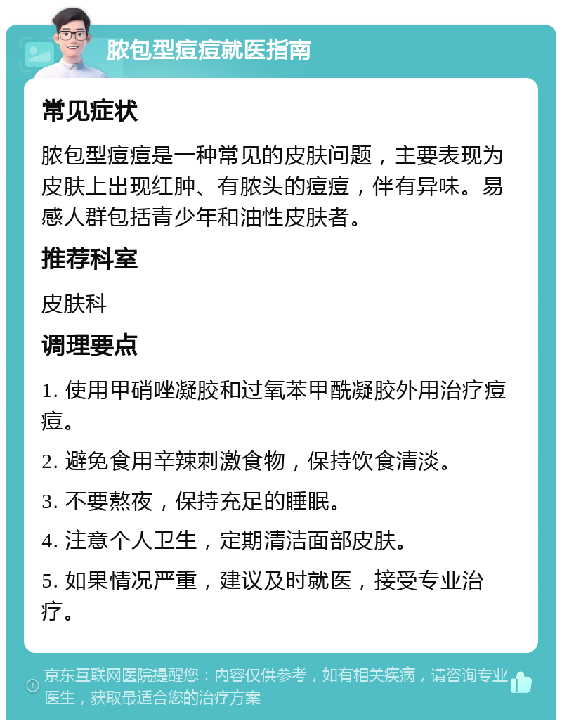 脓包型痘痘就医指南 常见症状 脓包型痘痘是一种常见的皮肤问题，主要表现为皮肤上出现红肿、有脓头的痘痘，伴有异味。易感人群包括青少年和油性皮肤者。 推荐科室 皮肤科 调理要点 1. 使用甲硝唑凝胶和过氧苯甲酰凝胶外用治疗痘痘。 2. 避免食用辛辣刺激食物，保持饮食清淡。 3. 不要熬夜，保持充足的睡眠。 4. 注意个人卫生，定期清洁面部皮肤。 5. 如果情况严重，建议及时就医，接受专业治疗。