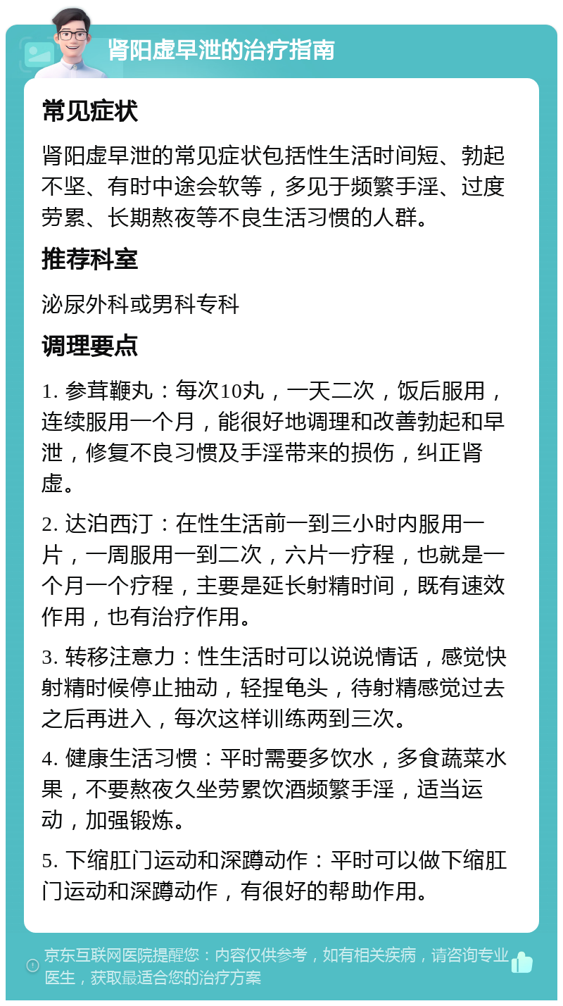 肾阳虚早泄的治疗指南 常见症状 肾阳虚早泄的常见症状包括性生活时间短、勃起不坚、有时中途会软等，多见于频繁手淫、过度劳累、长期熬夜等不良生活习惯的人群。 推荐科室 泌尿外科或男科专科 调理要点 1. 参茸鞭丸：每次10丸，一天二次，饭后服用，连续服用一个月，能很好地调理和改善勃起和早泄，修复不良习惯及手淫带来的损伤，纠正肾虚。 2. 达泊西汀：在性生活前一到三小时内服用一片，一周服用一到二次，六片一疗程，也就是一个月一个疗程，主要是延长射精时间，既有速效作用，也有治疗作用。 3. 转移注意力：性生活时可以说说情话，感觉快射精时候停止抽动，轻捏龟头，待射精感觉过去之后再进入，每次这样训练两到三次。 4. 健康生活习惯：平时需要多饮水，多食蔬菜水果，不要熬夜久坐劳累饮酒频繁手淫，适当运动，加强锻炼。 5. 下缩肛门运动和深蹲动作：平时可以做下缩肛门运动和深蹲动作，有很好的帮助作用。