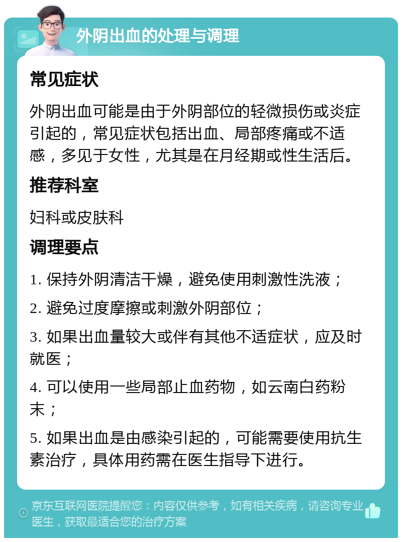 外阴出血的处理与调理 常见症状 外阴出血可能是由于外阴部位的轻微损伤或炎症引起的，常见症状包括出血、局部疼痛或不适感，多见于女性，尤其是在月经期或性生活后。 推荐科室 妇科或皮肤科 调理要点 1. 保持外阴清洁干燥，避免使用刺激性洗液； 2. 避免过度摩擦或刺激外阴部位； 3. 如果出血量较大或伴有其他不适症状，应及时就医； 4. 可以使用一些局部止血药物，如云南白药粉末； 5. 如果出血是由感染引起的，可能需要使用抗生素治疗，具体用药需在医生指导下进行。