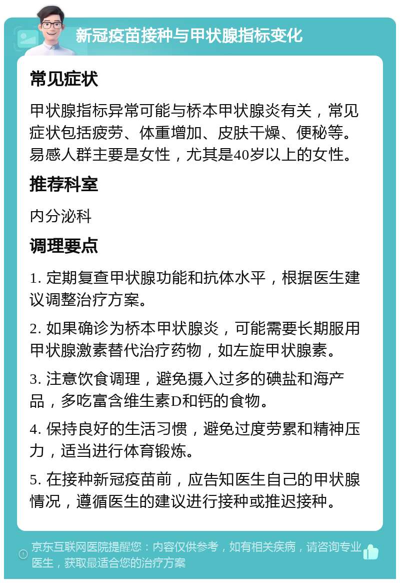 新冠疫苗接种与甲状腺指标变化 常见症状 甲状腺指标异常可能与桥本甲状腺炎有关，常见症状包括疲劳、体重增加、皮肤干燥、便秘等。易感人群主要是女性，尤其是40岁以上的女性。 推荐科室 内分泌科 调理要点 1. 定期复查甲状腺功能和抗体水平，根据医生建议调整治疗方案。 2. 如果确诊为桥本甲状腺炎，可能需要长期服用甲状腺激素替代治疗药物，如左旋甲状腺素。 3. 注意饮食调理，避免摄入过多的碘盐和海产品，多吃富含维生素D和钙的食物。 4. 保持良好的生活习惯，避免过度劳累和精神压力，适当进行体育锻炼。 5. 在接种新冠疫苗前，应告知医生自己的甲状腺情况，遵循医生的建议进行接种或推迟接种。