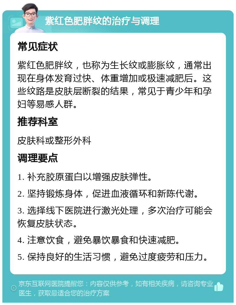 紫红色肥胖纹的治疗与调理 常见症状 紫红色肥胖纹，也称为生长纹或膨胀纹，通常出现在身体发育过快、体重增加或极速减肥后。这些纹路是皮肤层断裂的结果，常见于青少年和孕妇等易感人群。 推荐科室 皮肤科或整形外科 调理要点 1. 补充胶原蛋白以增强皮肤弹性。 2. 坚持锻炼身体，促进血液循环和新陈代谢。 3. 选择线下医院进行激光处理，多次治疗可能会恢复皮肤状态。 4. 注意饮食，避免暴饮暴食和快速减肥。 5. 保持良好的生活习惯，避免过度疲劳和压力。