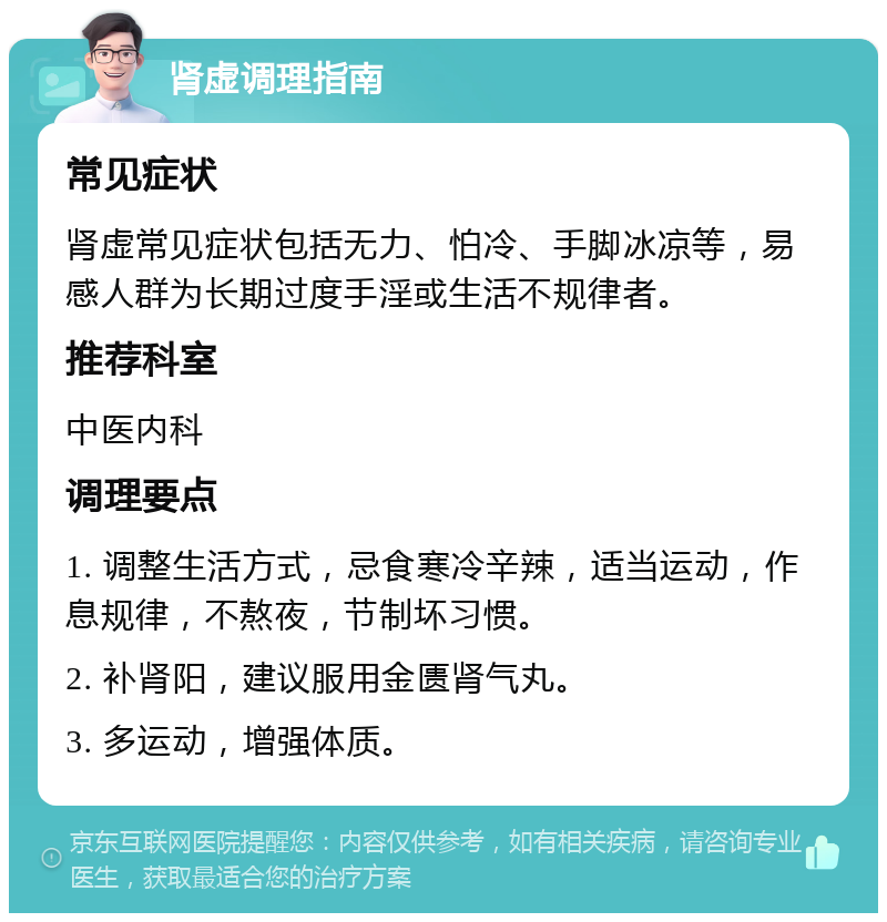 肾虚调理指南 常见症状 肾虚常见症状包括无力、怕冷、手脚冰凉等，易感人群为长期过度手淫或生活不规律者。 推荐科室 中医内科 调理要点 1. 调整生活方式，忌食寒冷辛辣，适当运动，作息规律，不熬夜，节制坏习惯。 2. 补肾阳，建议服用金匮肾气丸。 3. 多运动，增强体质。