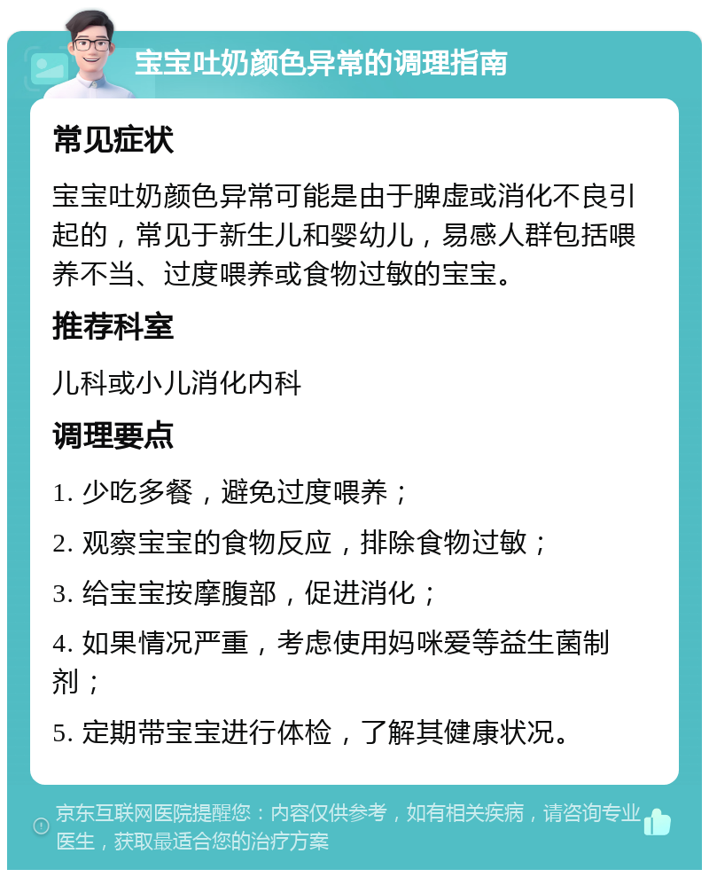 宝宝吐奶颜色异常的调理指南 常见症状 宝宝吐奶颜色异常可能是由于脾虚或消化不良引起的，常见于新生儿和婴幼儿，易感人群包括喂养不当、过度喂养或食物过敏的宝宝。 推荐科室 儿科或小儿消化内科 调理要点 1. 少吃多餐，避免过度喂养； 2. 观察宝宝的食物反应，排除食物过敏； 3. 给宝宝按摩腹部，促进消化； 4. 如果情况严重，考虑使用妈咪爱等益生菌制剂； 5. 定期带宝宝进行体检，了解其健康状况。