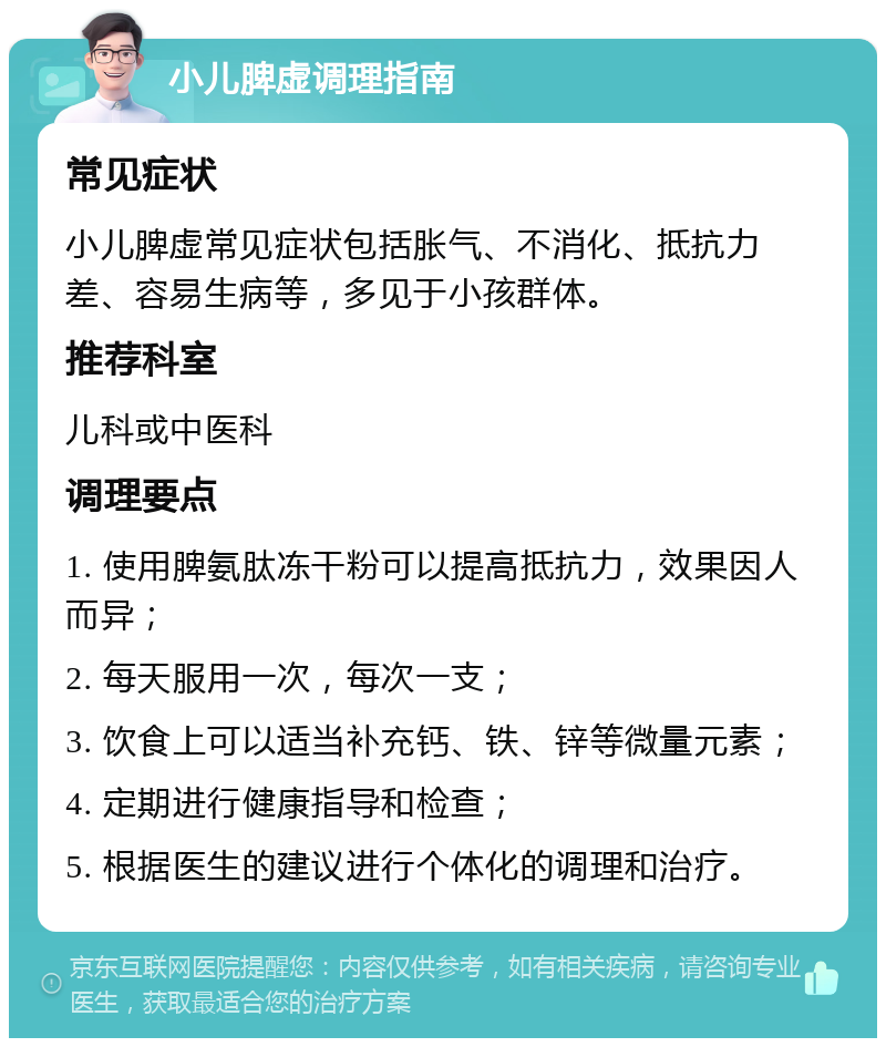 小儿脾虚调理指南 常见症状 小儿脾虚常见症状包括胀气、不消化、抵抗力差、容易生病等，多见于小孩群体。 推荐科室 儿科或中医科 调理要点 1. 使用脾氨肽冻干粉可以提高抵抗力，效果因人而异； 2. 每天服用一次，每次一支； 3. 饮食上可以适当补充钙、铁、锌等微量元素； 4. 定期进行健康指导和检查； 5. 根据医生的建议进行个体化的调理和治疗。