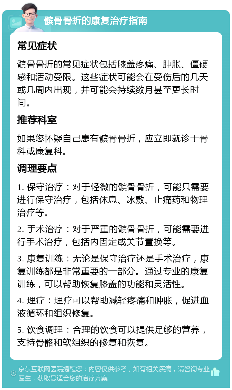 髌骨骨折的康复治疗指南 常见症状 髌骨骨折的常见症状包括膝盖疼痛、肿胀、僵硬感和活动受限。这些症状可能会在受伤后的几天或几周内出现，并可能会持续数月甚至更长时间。 推荐科室 如果您怀疑自己患有髌骨骨折，应立即就诊于骨科或康复科。 调理要点 1. 保守治疗：对于轻微的髌骨骨折，可能只需要进行保守治疗，包括休息、冰敷、止痛药和物理治疗等。 2. 手术治疗：对于严重的髌骨骨折，可能需要进行手术治疗，包括内固定或关节置换等。 3. 康复训练：无论是保守治疗还是手术治疗，康复训练都是非常重要的一部分。通过专业的康复训练，可以帮助恢复膝盖的功能和灵活性。 4. 理疗：理疗可以帮助减轻疼痛和肿胀，促进血液循环和组织修复。 5. 饮食调理：合理的饮食可以提供足够的营养，支持骨骼和软组织的修复和恢复。