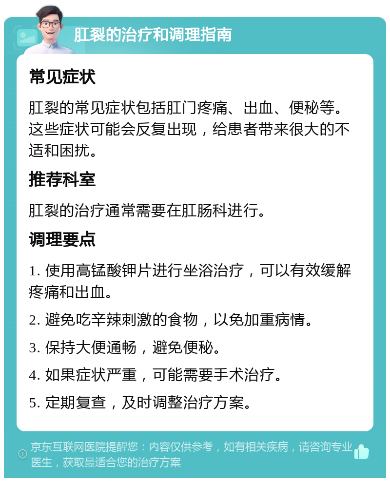 肛裂的治疗和调理指南 常见症状 肛裂的常见症状包括肛门疼痛、出血、便秘等。这些症状可能会反复出现，给患者带来很大的不适和困扰。 推荐科室 肛裂的治疗通常需要在肛肠科进行。 调理要点 1. 使用高锰酸钾片进行坐浴治疗，可以有效缓解疼痛和出血。 2. 避免吃辛辣刺激的食物，以免加重病情。 3. 保持大便通畅，避免便秘。 4. 如果症状严重，可能需要手术治疗。 5. 定期复查，及时调整治疗方案。