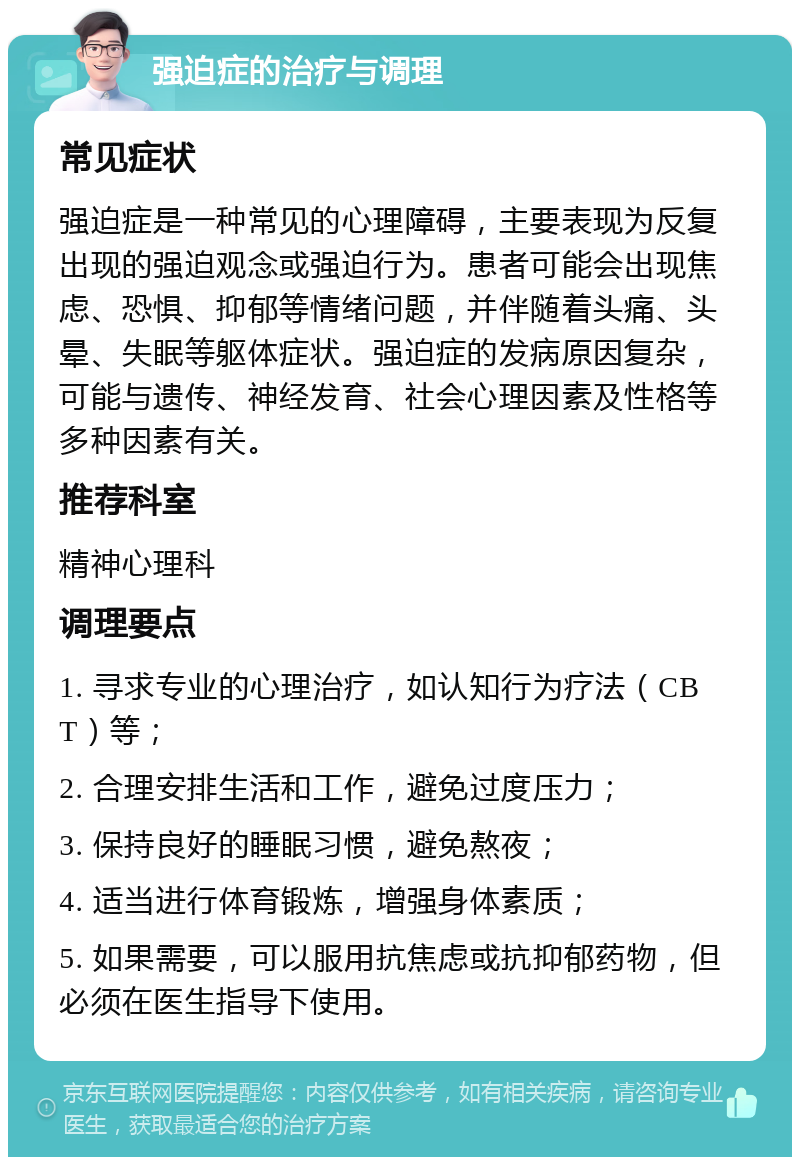 强迫症的治疗与调理 常见症状 强迫症是一种常见的心理障碍，主要表现为反复出现的强迫观念或强迫行为。患者可能会出现焦虑、恐惧、抑郁等情绪问题，并伴随着头痛、头晕、失眠等躯体症状。强迫症的发病原因复杂，可能与遗传、神经发育、社会心理因素及性格等多种因素有关。 推荐科室 精神心理科 调理要点 1. 寻求专业的心理治疗，如认知行为疗法（CBT）等； 2. 合理安排生活和工作，避免过度压力； 3. 保持良好的睡眠习惯，避免熬夜； 4. 适当进行体育锻炼，增强身体素质； 5. 如果需要，可以服用抗焦虑或抗抑郁药物，但必须在医生指导下使用。