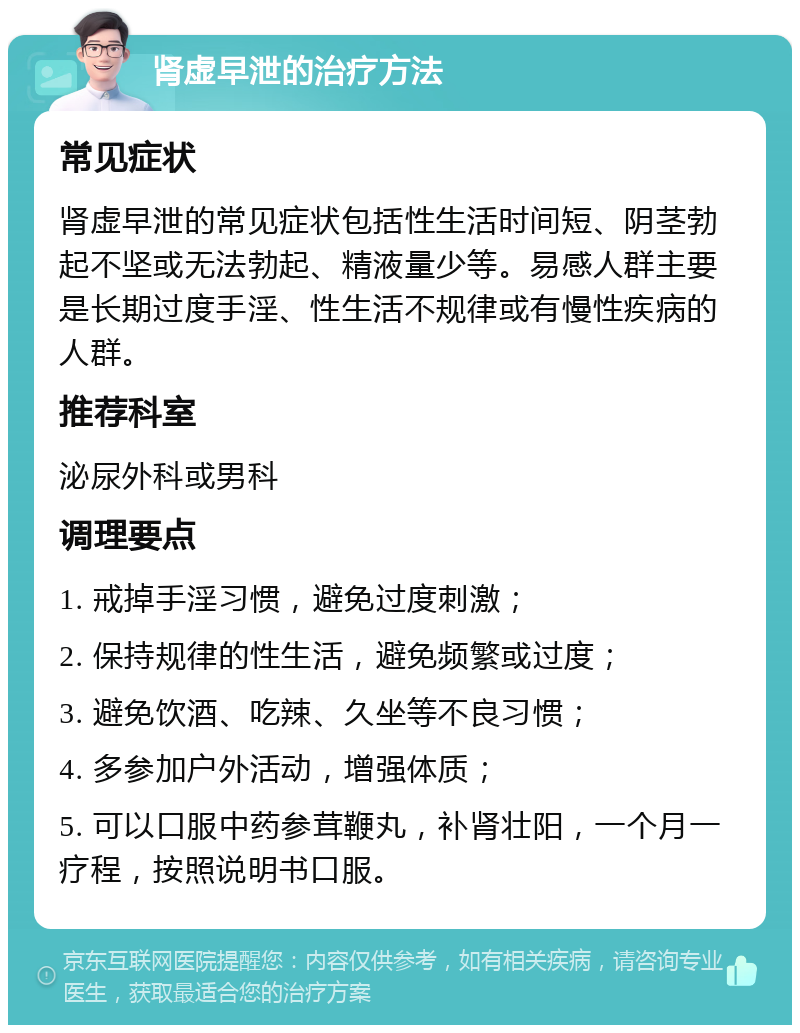 肾虚早泄的治疗方法 常见症状 肾虚早泄的常见症状包括性生活时间短、阴茎勃起不坚或无法勃起、精液量少等。易感人群主要是长期过度手淫、性生活不规律或有慢性疾病的人群。 推荐科室 泌尿外科或男科 调理要点 1. 戒掉手淫习惯，避免过度刺激； 2. 保持规律的性生活，避免频繁或过度； 3. 避免饮酒、吃辣、久坐等不良习惯； 4. 多参加户外活动，增强体质； 5. 可以口服中药参茸鞭丸，补肾壮阳，一个月一疗程，按照说明书口服。