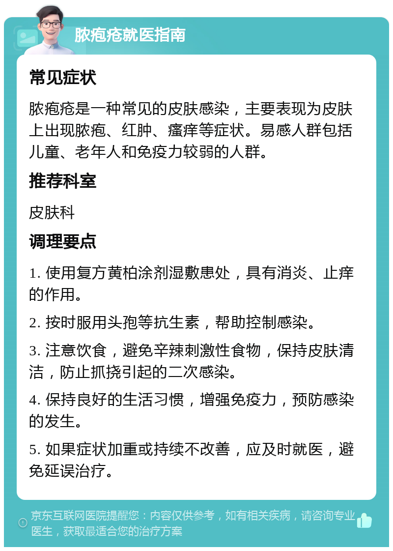 脓疱疮就医指南 常见症状 脓疱疮是一种常见的皮肤感染，主要表现为皮肤上出现脓疱、红肿、瘙痒等症状。易感人群包括儿童、老年人和免疫力较弱的人群。 推荐科室 皮肤科 调理要点 1. 使用复方黄柏涂剂湿敷患处，具有消炎、止痒的作用。 2. 按时服用头孢等抗生素，帮助控制感染。 3. 注意饮食，避免辛辣刺激性食物，保持皮肤清洁，防止抓挠引起的二次感染。 4. 保持良好的生活习惯，增强免疫力，预防感染的发生。 5. 如果症状加重或持续不改善，应及时就医，避免延误治疗。