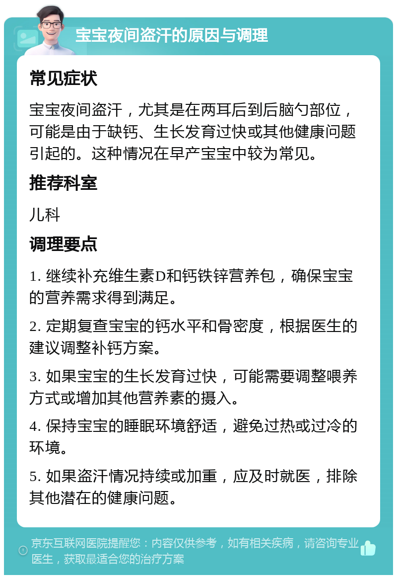 宝宝夜间盗汗的原因与调理 常见症状 宝宝夜间盗汗，尤其是在两耳后到后脑勺部位，可能是由于缺钙、生长发育过快或其他健康问题引起的。这种情况在早产宝宝中较为常见。 推荐科室 儿科 调理要点 1. 继续补充维生素D和钙铁锌营养包，确保宝宝的营养需求得到满足。 2. 定期复查宝宝的钙水平和骨密度，根据医生的建议调整补钙方案。 3. 如果宝宝的生长发育过快，可能需要调整喂养方式或增加其他营养素的摄入。 4. 保持宝宝的睡眠环境舒适，避免过热或过冷的环境。 5. 如果盗汗情况持续或加重，应及时就医，排除其他潜在的健康问题。