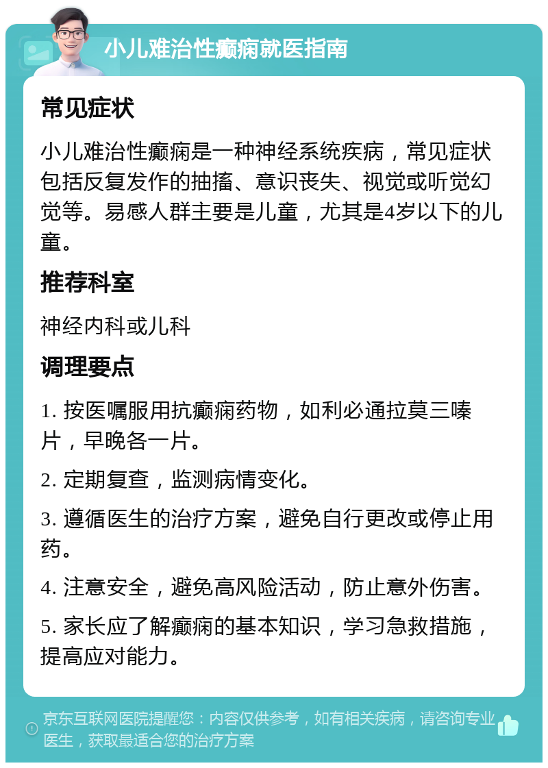 小儿难治性癫痫就医指南 常见症状 小儿难治性癫痫是一种神经系统疾病，常见症状包括反复发作的抽搐、意识丧失、视觉或听觉幻觉等。易感人群主要是儿童，尤其是4岁以下的儿童。 推荐科室 神经内科或儿科 调理要点 1. 按医嘱服用抗癫痫药物，如利必通拉莫三嗪片，早晚各一片。 2. 定期复查，监测病情变化。 3. 遵循医生的治疗方案，避免自行更改或停止用药。 4. 注意安全，避免高风险活动，防止意外伤害。 5. 家长应了解癫痫的基本知识，学习急救措施，提高应对能力。