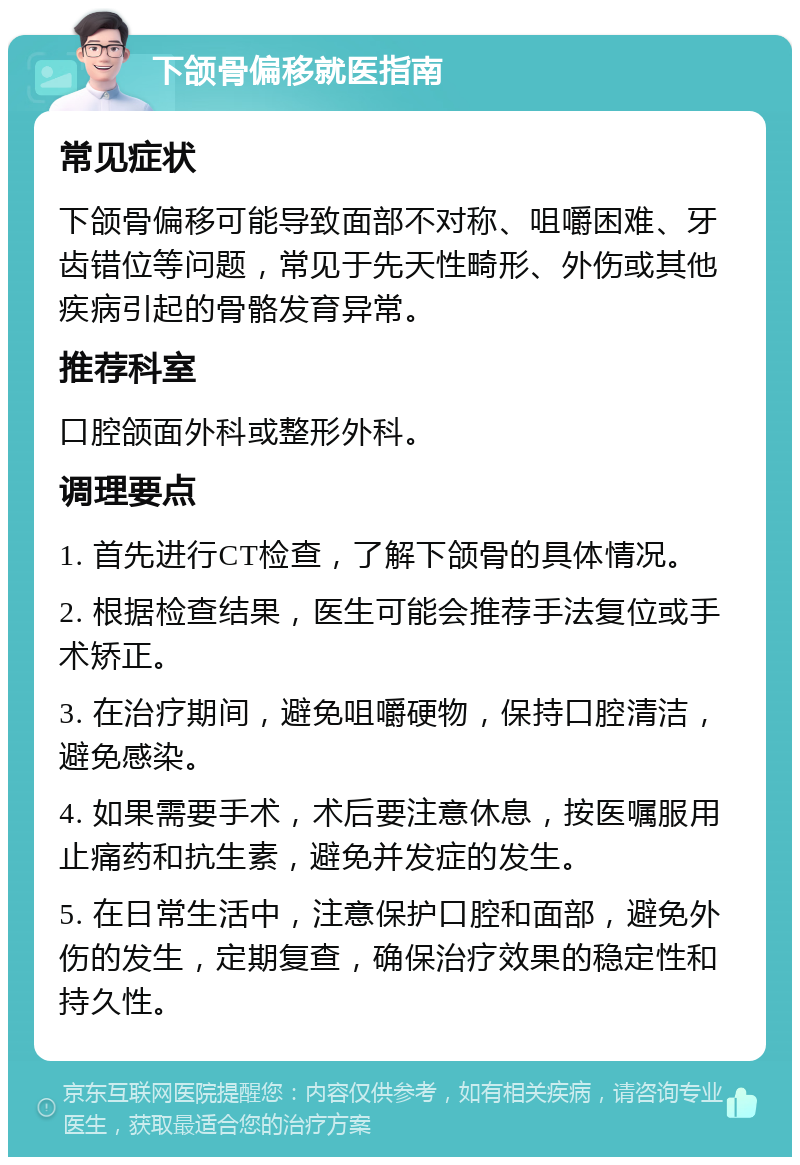 下颌骨偏移就医指南 常见症状 下颌骨偏移可能导致面部不对称、咀嚼困难、牙齿错位等问题，常见于先天性畸形、外伤或其他疾病引起的骨骼发育异常。 推荐科室 口腔颌面外科或整形外科。 调理要点 1. 首先进行CT检查，了解下颌骨的具体情况。 2. 根据检查结果，医生可能会推荐手法复位或手术矫正。 3. 在治疗期间，避免咀嚼硬物，保持口腔清洁，避免感染。 4. 如果需要手术，术后要注意休息，按医嘱服用止痛药和抗生素，避免并发症的发生。 5. 在日常生活中，注意保护口腔和面部，避免外伤的发生，定期复查，确保治疗效果的稳定性和持久性。