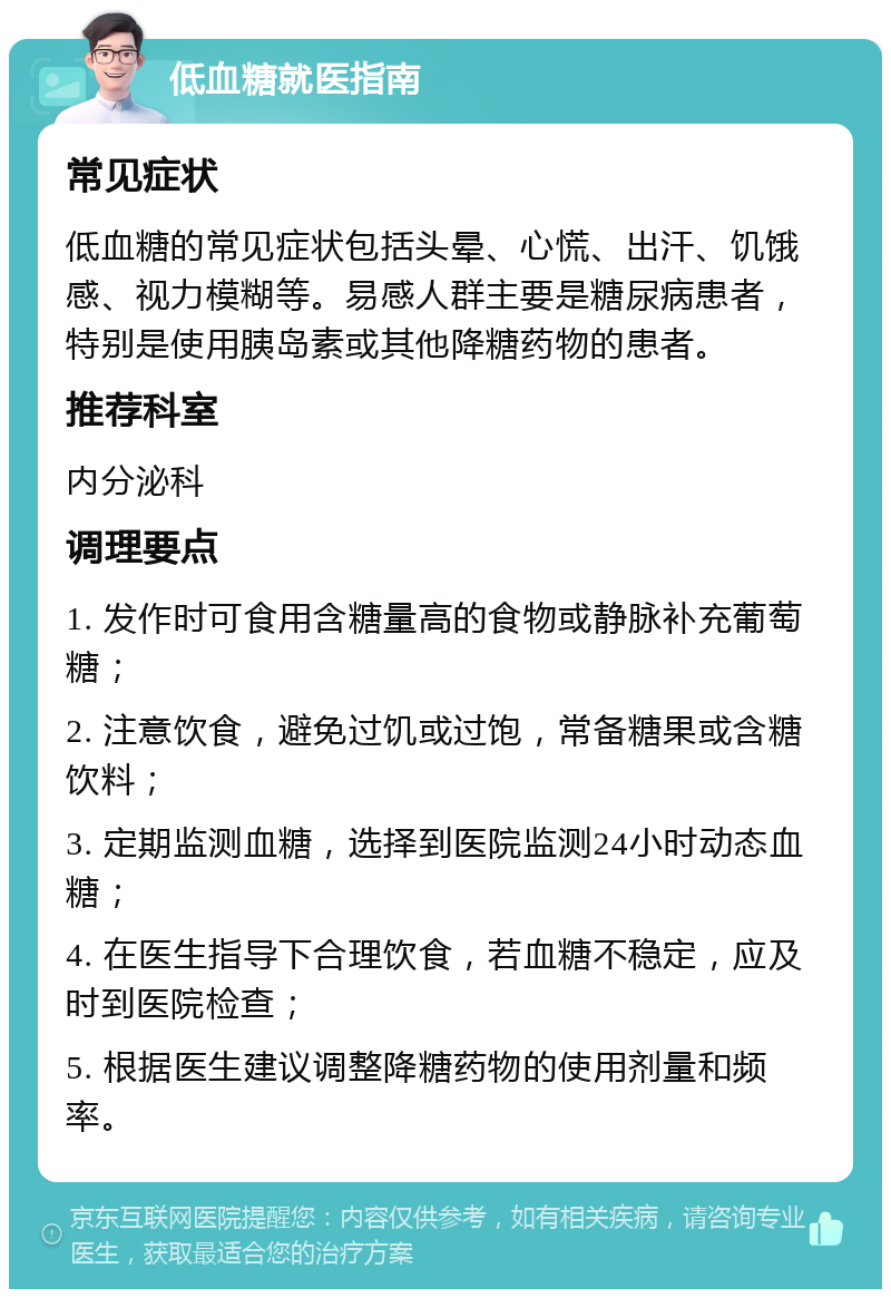 低血糖就医指南 常见症状 低血糖的常见症状包括头晕、心慌、出汗、饥饿感、视力模糊等。易感人群主要是糖尿病患者，特别是使用胰岛素或其他降糖药物的患者。 推荐科室 内分泌科 调理要点 1. 发作时可食用含糖量高的食物或静脉补充葡萄糖； 2. 注意饮食，避免过饥或过饱，常备糖果或含糖饮料； 3. 定期监测血糖，选择到医院监测24小时动态血糖； 4. 在医生指导下合理饮食，若血糖不稳定，应及时到医院检查； 5. 根据医生建议调整降糖药物的使用剂量和频率。