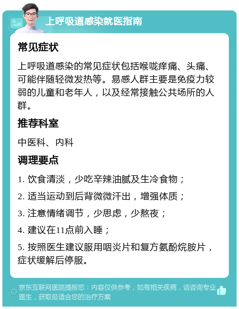 上呼吸道感染就医指南 常见症状 上呼吸道感染的常见症状包括喉咙痒痛、头痛、可能伴随轻微发热等。易感人群主要是免疫力较弱的儿童和老年人，以及经常接触公共场所的人群。 推荐科室 中医科、内科 调理要点 1. 饮食清淡，少吃辛辣油腻及生冷食物； 2. 适当运动到后背微微汗出，增强体质； 3. 注意情绪调节，少思虑，少熬夜； 4. 建议在11点前入睡； 5. 按照医生建议服用咽炎片和复方氨酚烷胺片，症状缓解后停服。