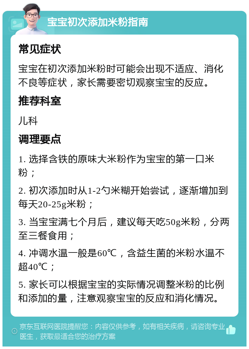 宝宝初次添加米粉指南 常见症状 宝宝在初次添加米粉时可能会出现不适应、消化不良等症状，家长需要密切观察宝宝的反应。 推荐科室 儿科 调理要点 1. 选择含铁的原味大米粉作为宝宝的第一口米粉； 2. 初次添加时从1-2勺米糊开始尝试，逐渐增加到每天20-25g米粉； 3. 当宝宝满七个月后，建议每天吃50g米粉，分两至三餐食用； 4. 冲调水温一般是60℃，含益生菌的米粉水温不超40℃； 5. 家长可以根据宝宝的实际情况调整米粉的比例和添加的量，注意观察宝宝的反应和消化情况。