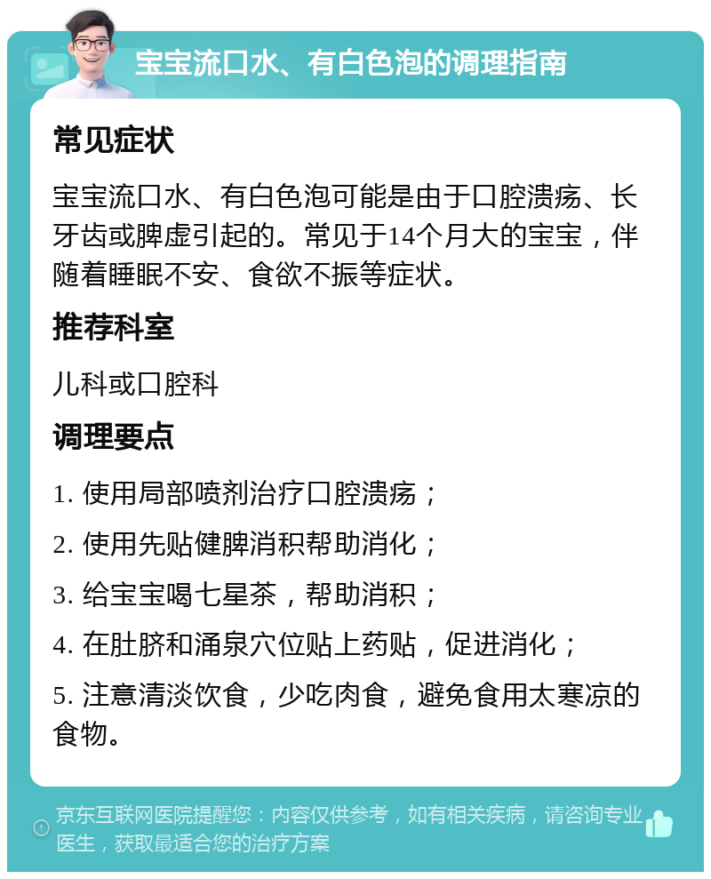 宝宝流口水、有白色泡的调理指南 常见症状 宝宝流口水、有白色泡可能是由于口腔溃疡、长牙齿或脾虚引起的。常见于14个月大的宝宝，伴随着睡眠不安、食欲不振等症状。 推荐科室 儿科或口腔科 调理要点 1. 使用局部喷剂治疗口腔溃疡； 2. 使用先贴健脾消积帮助消化； 3. 给宝宝喝七星茶，帮助消积； 4. 在肚脐和涌泉穴位贴上药贴，促进消化； 5. 注意清淡饮食，少吃肉食，避免食用太寒凉的食物。