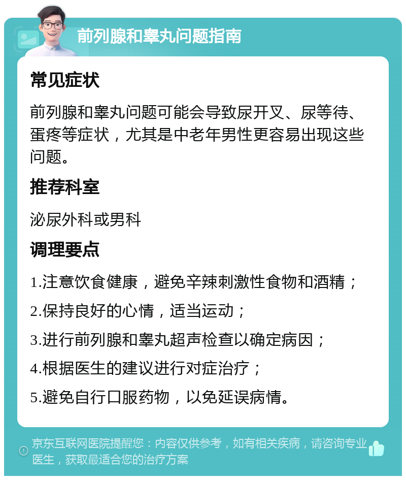 前列腺和睾丸问题指南 常见症状 前列腺和睾丸问题可能会导致尿开叉、尿等待、蛋疼等症状，尤其是中老年男性更容易出现这些问题。 推荐科室 泌尿外科或男科 调理要点 1.注意饮食健康，避免辛辣刺激性食物和酒精； 2.保持良好的心情，适当运动； 3.进行前列腺和睾丸超声检查以确定病因； 4.根据医生的建议进行对症治疗； 5.避免自行口服药物，以免延误病情。