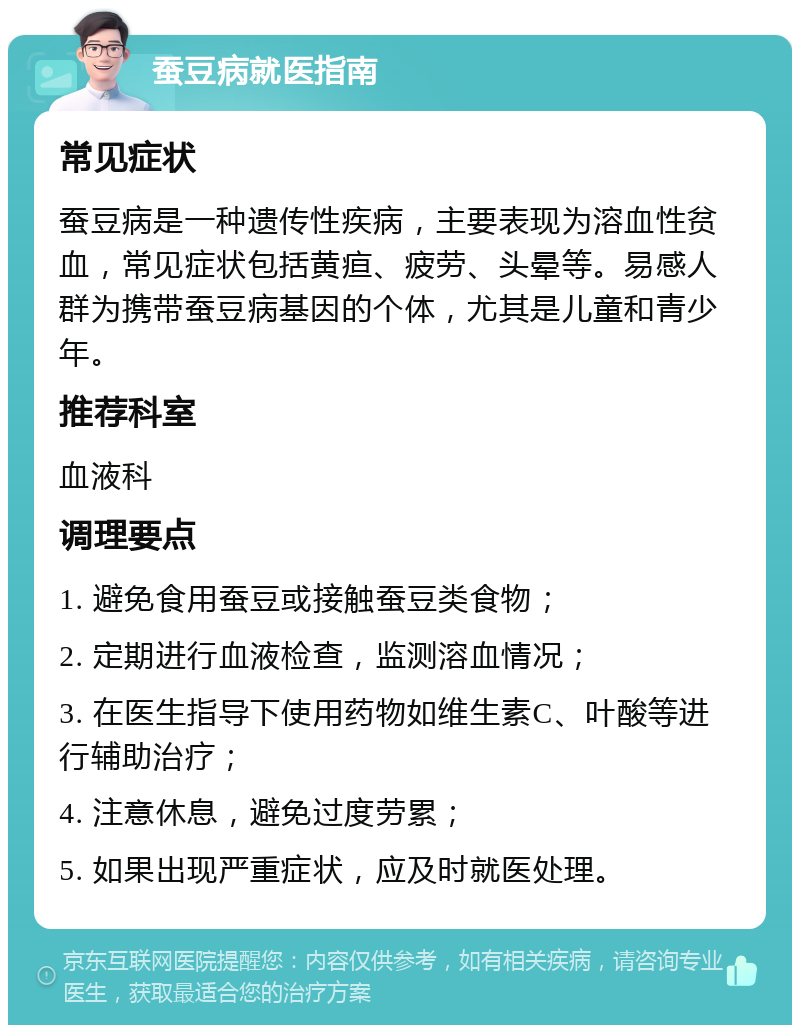 蚕豆病就医指南 常见症状 蚕豆病是一种遗传性疾病，主要表现为溶血性贫血，常见症状包括黄疸、疲劳、头晕等。易感人群为携带蚕豆病基因的个体，尤其是儿童和青少年。 推荐科室 血液科 调理要点 1. 避免食用蚕豆或接触蚕豆类食物； 2. 定期进行血液检查，监测溶血情况； 3. 在医生指导下使用药物如维生素C、叶酸等进行辅助治疗； 4. 注意休息，避免过度劳累； 5. 如果出现严重症状，应及时就医处理。