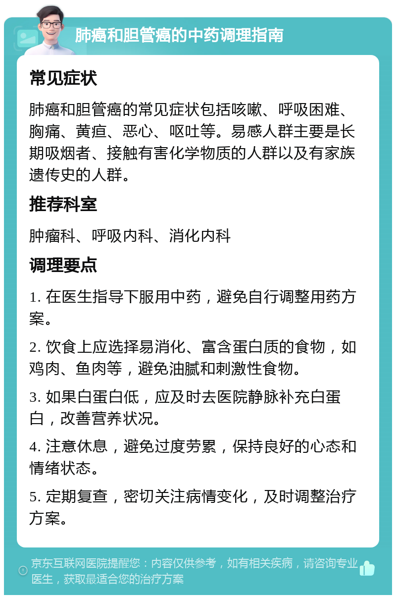 肺癌和胆管癌的中药调理指南 常见症状 肺癌和胆管癌的常见症状包括咳嗽、呼吸困难、胸痛、黄疸、恶心、呕吐等。易感人群主要是长期吸烟者、接触有害化学物质的人群以及有家族遗传史的人群。 推荐科室 肿瘤科、呼吸内科、消化内科 调理要点 1. 在医生指导下服用中药，避免自行调整用药方案。 2. 饮食上应选择易消化、富含蛋白质的食物，如鸡肉、鱼肉等，避免油腻和刺激性食物。 3. 如果白蛋白低，应及时去医院静脉补充白蛋白，改善营养状况。 4. 注意休息，避免过度劳累，保持良好的心态和情绪状态。 5. 定期复查，密切关注病情变化，及时调整治疗方案。