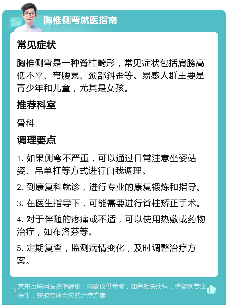 胸椎侧弯就医指南 常见症状 胸椎侧弯是一种脊柱畸形，常见症状包括肩膀高低不平、弯腰累、颈部斜歪等。易感人群主要是青少年和儿童，尤其是女孩。 推荐科室 骨科 调理要点 1. 如果侧弯不严重，可以通过日常注意坐姿站姿、吊单杠等方式进行自我调理。 2. 到康复科就诊，进行专业的康复锻炼和指导。 3. 在医生指导下，可能需要进行脊柱矫正手术。 4. 对于伴随的疼痛或不适，可以使用热敷或药物治疗，如布洛芬等。 5. 定期复查，监测病情变化，及时调整治疗方案。