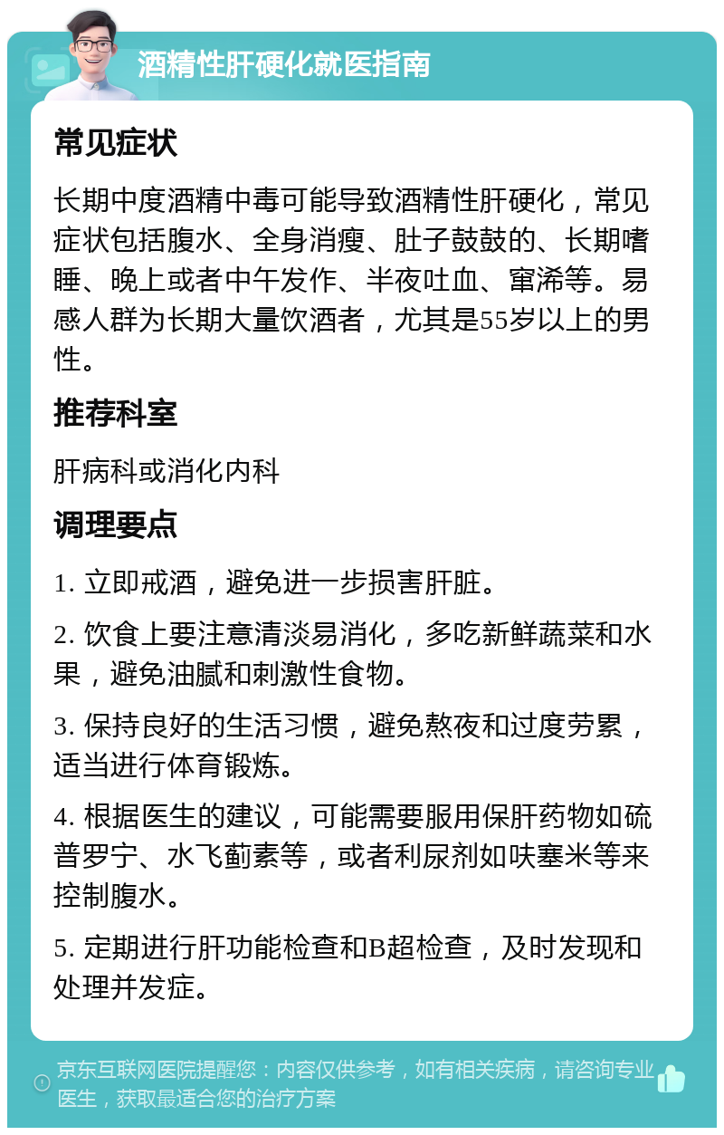 酒精性肝硬化就医指南 常见症状 长期中度酒精中毒可能导致酒精性肝硬化，常见症状包括腹水、全身消瘦、肚子鼓鼓的、长期嗜睡、晚上或者中午发作、半夜吐血、窜浠等。易感人群为长期大量饮酒者，尤其是55岁以上的男性。 推荐科室 肝病科或消化内科 调理要点 1. 立即戒酒，避免进一步损害肝脏。 2. 饮食上要注意清淡易消化，多吃新鲜蔬菜和水果，避免油腻和刺激性食物。 3. 保持良好的生活习惯，避免熬夜和过度劳累，适当进行体育锻炼。 4. 根据医生的建议，可能需要服用保肝药物如硫普罗宁、水飞蓟素等，或者利尿剂如呋塞米等来控制腹水。 5. 定期进行肝功能检查和B超检查，及时发现和处理并发症。