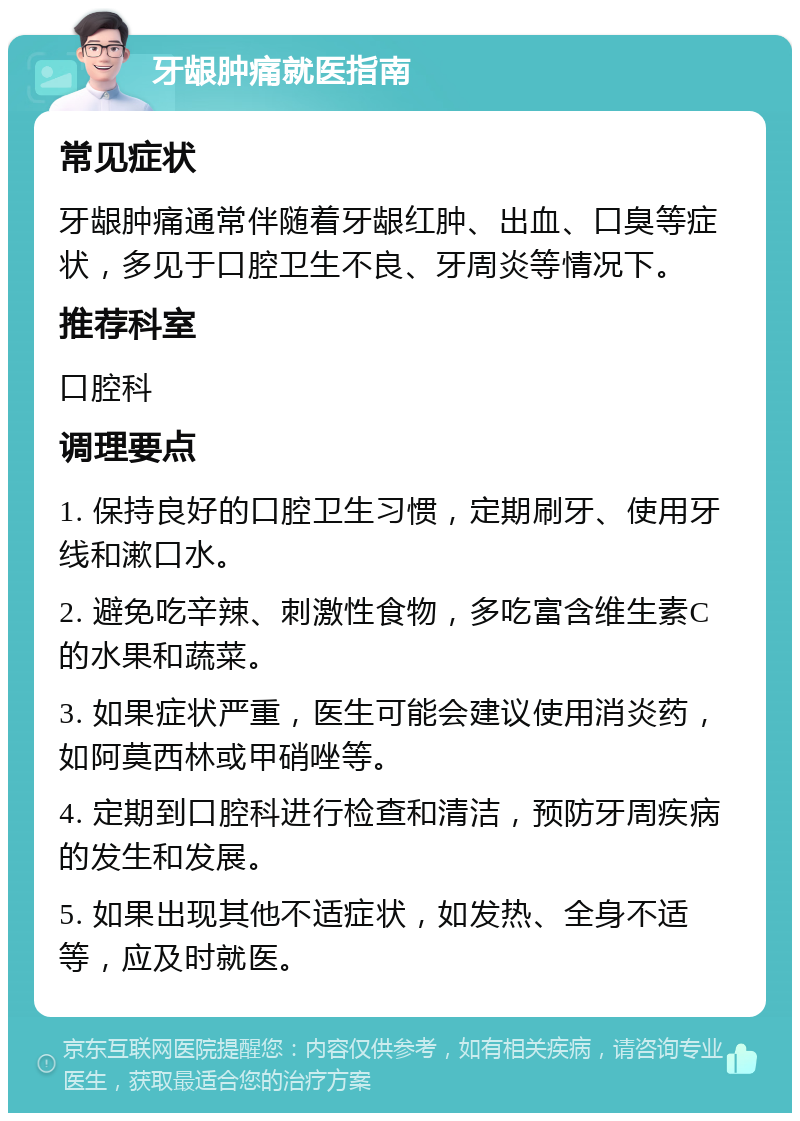 牙龈肿痛就医指南 常见症状 牙龈肿痛通常伴随着牙龈红肿、出血、口臭等症状，多见于口腔卫生不良、牙周炎等情况下。 推荐科室 口腔科 调理要点 1. 保持良好的口腔卫生习惯，定期刷牙、使用牙线和漱口水。 2. 避免吃辛辣、刺激性食物，多吃富含维生素C的水果和蔬菜。 3. 如果症状严重，医生可能会建议使用消炎药，如阿莫西林或甲硝唑等。 4. 定期到口腔科进行检查和清洁，预防牙周疾病的发生和发展。 5. 如果出现其他不适症状，如发热、全身不适等，应及时就医。